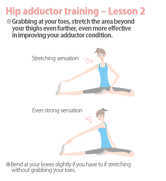 Grabbing at your toes, stretch the area beyond your thighs even further, even more effective in improving your adductor condition